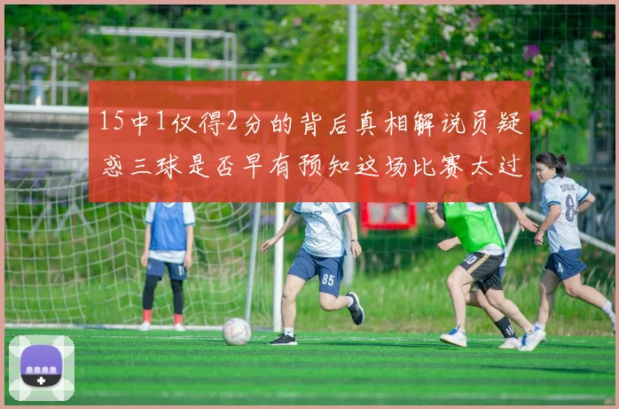 15中1仅得2分的背后真相解说员疑惑三球是否早有预知这场比赛太过抽象