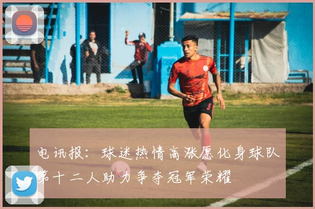 电讯报：球迷热情高涨愿化身球队第十二人助力争夺冠军荣耀