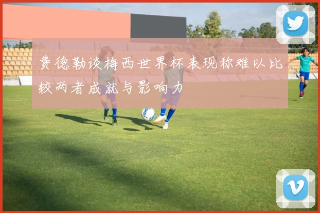 费德勒谈梅西世界杯表现称难以比较两者成就与影响力