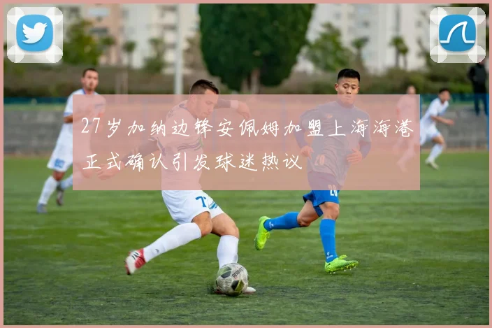 27岁加纳边锋安佩姆加盟上海海港正式确认引发球迷热议