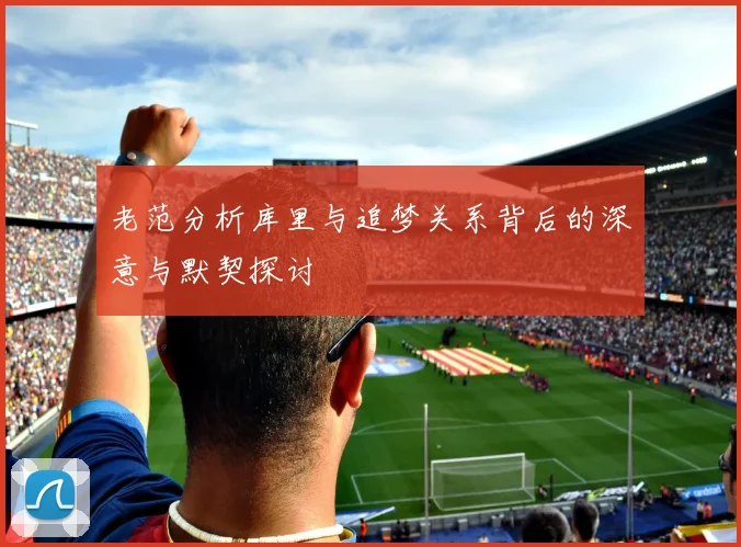 老范分析库里与追梦关系背后的深意与默契探讨
