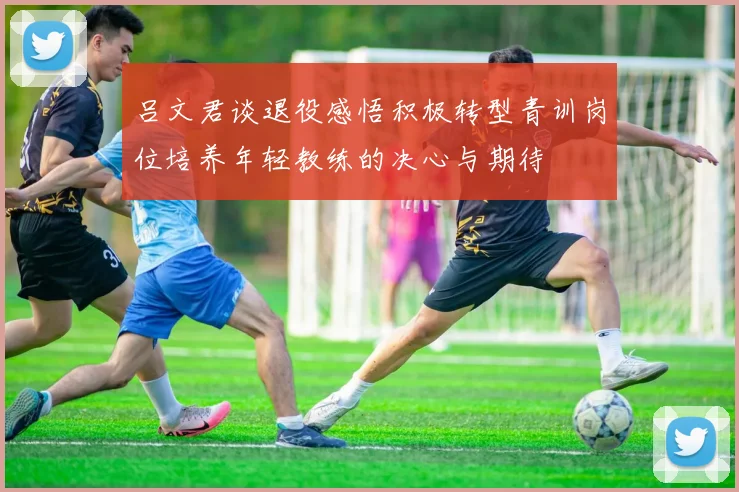 吕文君谈退役感悟积极转型青训岗位培养年轻教练的决心与期待