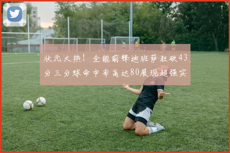 状元大热！全能前锋迪班萨狂砍43分三分球命中率高达80展现超强实力