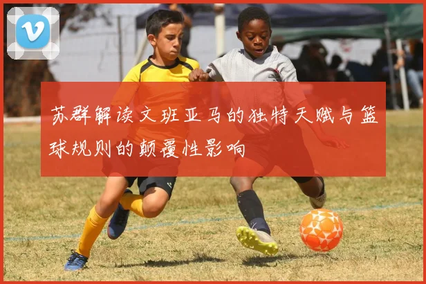 苏群解读文班亚马的独特天赋与篮球规则的颠覆性影响