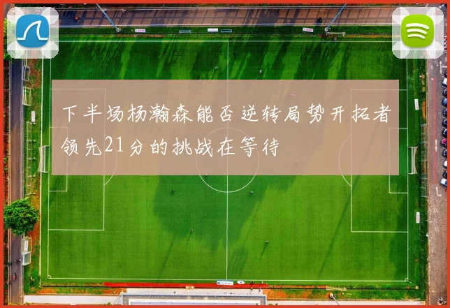 下半场杨瀚森能否逆转局势开拓者领先21分的挑战在等待