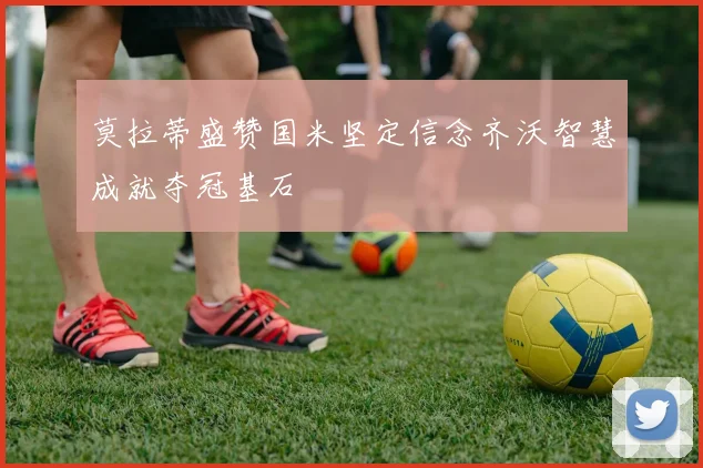 莫拉蒂盛赞国米坚定信念齐沃智慧成就夺冠基石