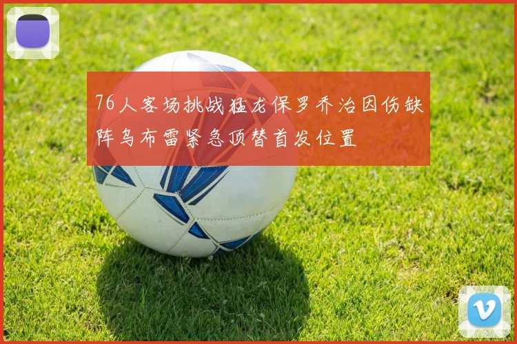 76人客场挑战猛龙保罗乔治因伤缺阵乌布雷紧急顶替首发位置